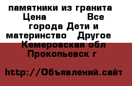 памятники из гранита › Цена ­ 10 000 - Все города Дети и материнство » Другое   . Кемеровская обл.,Прокопьевск г.